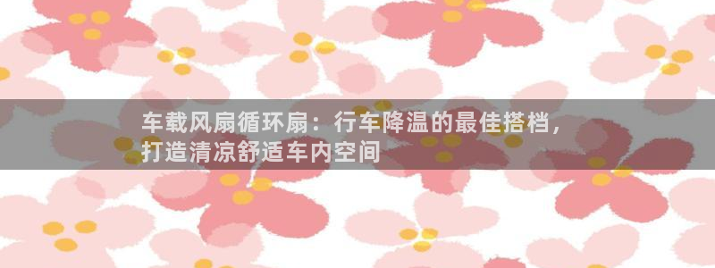 凯发k8娱乐官网手机端中心：车载风扇循环扇：行车降温的最佳搭档，
打造清凉舒适车内空间